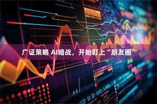 广证策略 AI暗战，开始盯上“朋友圈”