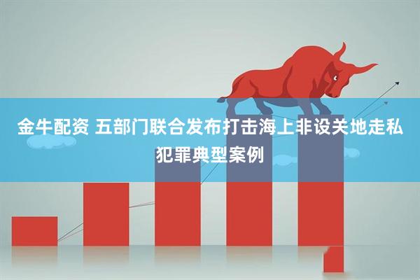 金牛配资 五部门联合发布打击海上非设关地走私犯罪典型案例