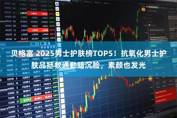 贝格富 2025男士护肤榜TOP5！抗氧化男士护肤品拯救通勤暗沉脸，素颜也发光