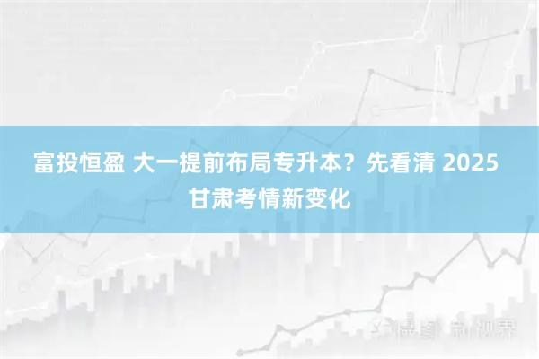 富投恒盈 大一提前布局专升本？先看清 2025 甘肃考情新变化