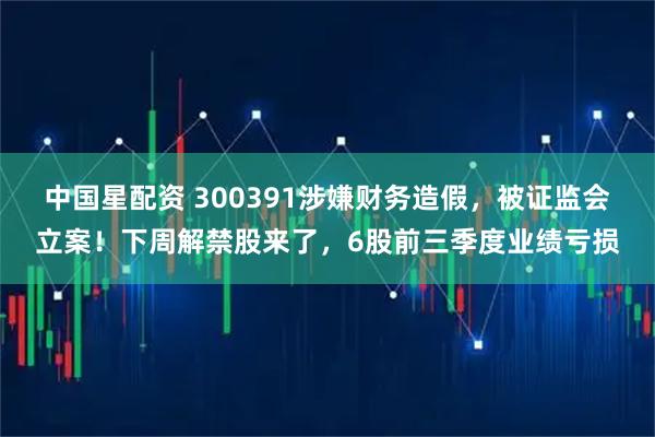 中国星配资 300391涉嫌财务造假，被证监会立案！下周解禁股来了，6股前三季度业绩亏损