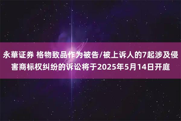 永華证券 格物致品作为被告/被上诉人的7起涉及侵害商标权纠纷的诉讼将于2025年5月14日开庭