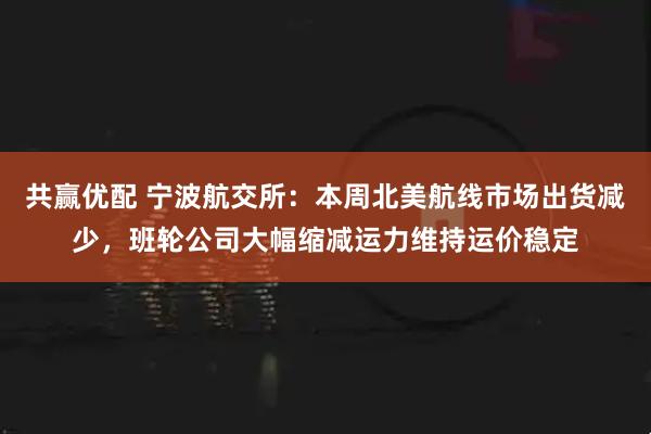 共赢优配 宁波航交所：本周北美航线市场出货减少，班轮公司大幅缩减运力维持运价稳定
