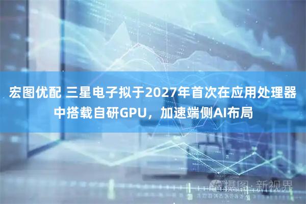 宏图优配 三星电子拟于2027年首次在应用处理器中搭载自研GPU，加速端侧AI布局