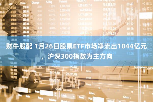 财牛股配 1月26日股票ETF市场净流出1044亿元，沪深300指数为主方向