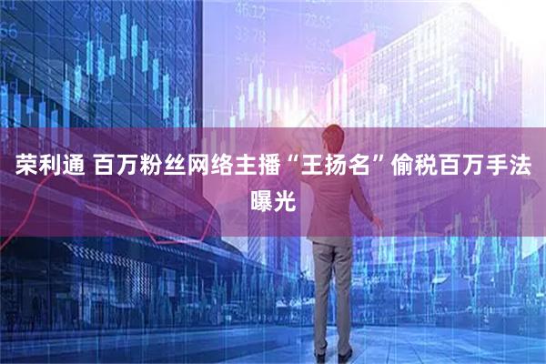 荣利通 百万粉丝网络主播“王扬名”偷税百万手法曝光