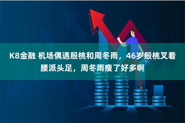 K8金融 机场偶遇殷桃和周冬雨，46岁殷桃叉着腰派头足，周冬雨瘦了好多啊