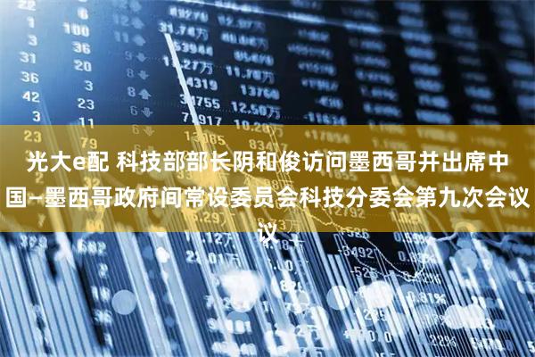 光大e配 科技部部长阴和俊访问墨西哥并出席中国—墨西哥政府间常设委员会科技分委会第九次会议